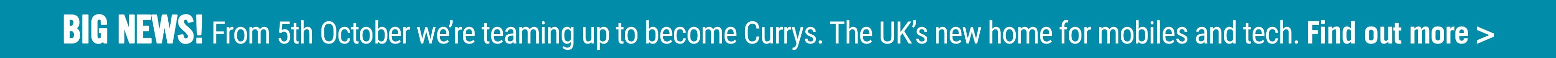 BIG NEWS! From 5th October we’re teaming up to become Currys. The UK’s new home for mobiles and tech. Find out more >