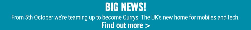 BIG NEWS! From 5th October we’re teaming up to become Currys. The UK’s new home for mobiles and tech. Find out more >