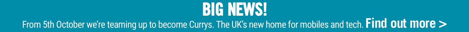 BIG NEWS! From 5th October we’re teaming up to become Currys. The UK’s new home for mobiles and tech. Find out more >